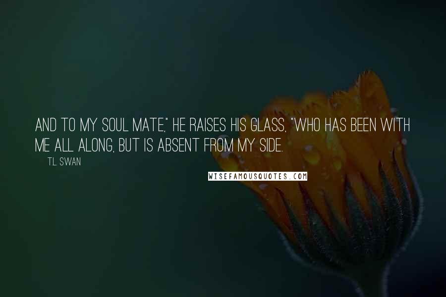 T.L. Swan Quotes: And to my soul mate," he raises his glass, "who has been with me all along, but is absent from my side.