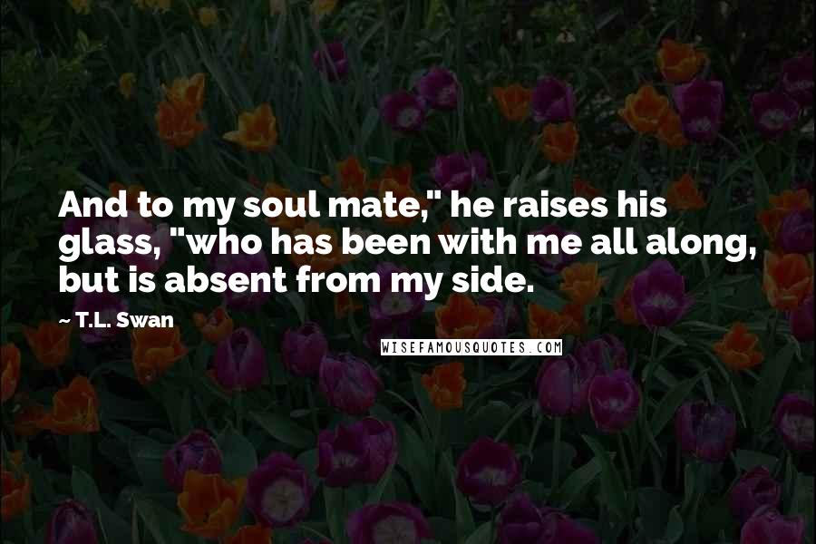 T.L. Swan Quotes: And to my soul mate," he raises his glass, "who has been with me all along, but is absent from my side.