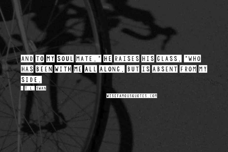 T.L. Swan Quotes: And to my soul mate," he raises his glass, "who has been with me all along, but is absent from my side.