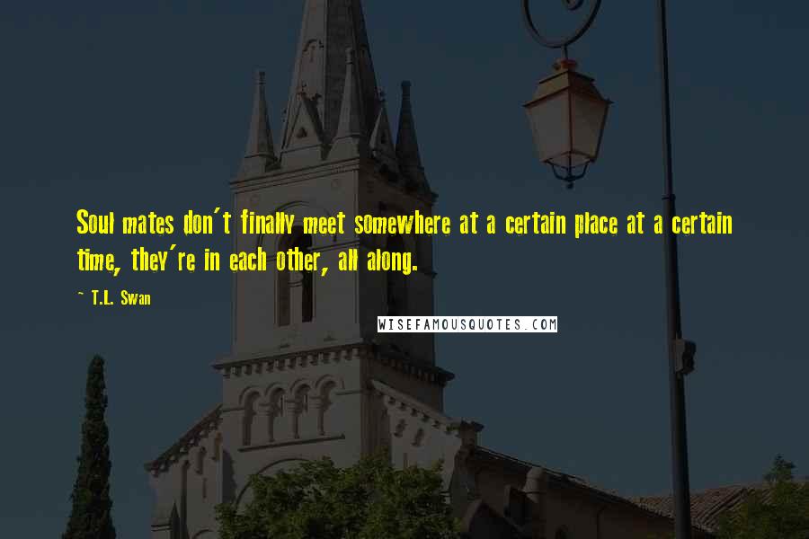 T.L. Swan Quotes: Soul mates don't finally meet somewhere at a certain place at a certain time, they're in each other, all along.