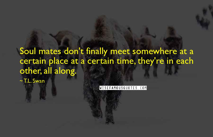 T.L. Swan Quotes: Soul mates don't finally meet somewhere at a certain place at a certain time, they're in each other, all along.