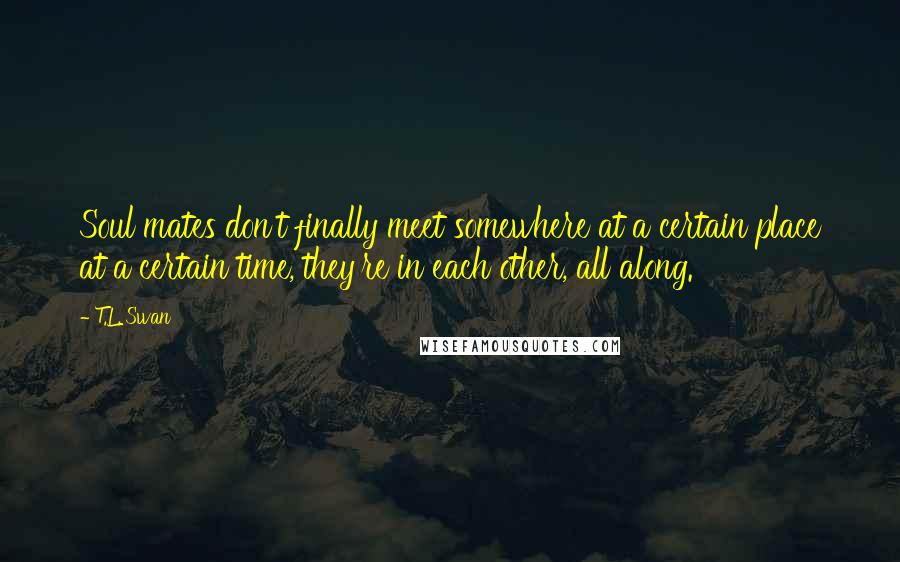 T.L. Swan Quotes: Soul mates don't finally meet somewhere at a certain place at a certain time, they're in each other, all along.