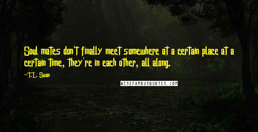 T.L. Swan Quotes: Soul mates don't finally meet somewhere at a certain place at a certain time, they're in each other, all along.