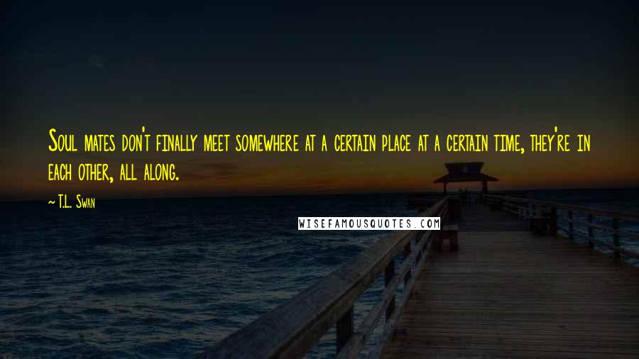 T.L. Swan Quotes: Soul mates don't finally meet somewhere at a certain place at a certain time, they're in each other, all along.