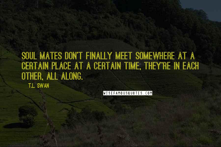 T.L. Swan Quotes: Soul mates don't finally meet somewhere at a certain place at a certain time, they're in each other, all along.