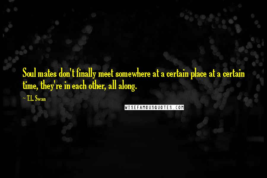 T.L. Swan Quotes: Soul mates don't finally meet somewhere at a certain place at a certain time, they're in each other, all along.