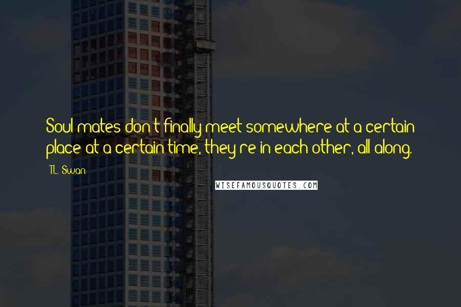T.L. Swan Quotes: Soul mates don't finally meet somewhere at a certain place at a certain time, they're in each other, all along.