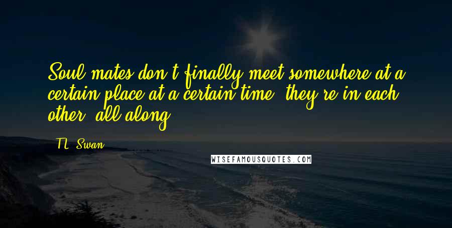 T.L. Swan Quotes: Soul mates don't finally meet somewhere at a certain place at a certain time, they're in each other, all along.