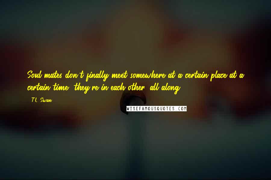T.L. Swan Quotes: Soul mates don't finally meet somewhere at a certain place at a certain time, they're in each other, all along.