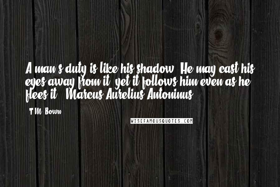 T.M. Bown Quotes: A man's duty is like his shadow. He may cast his eyes away from it, yet it follows him even as he flees it - Marcus Aurelius Antoninus