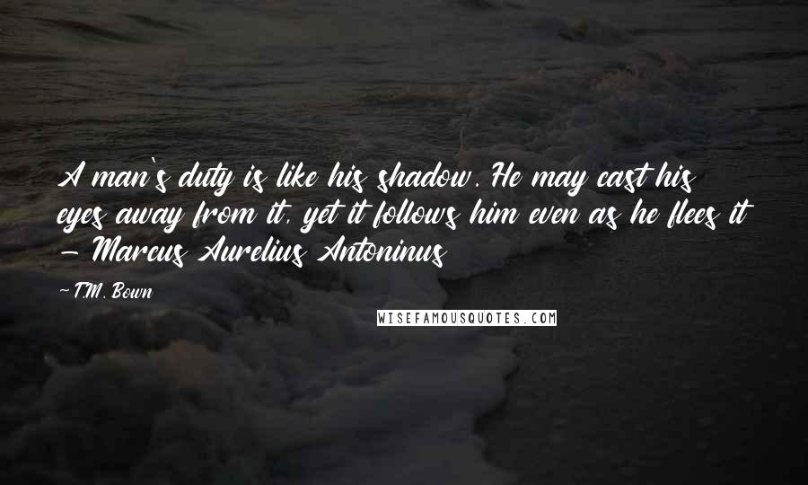 T.M. Bown Quotes: A man's duty is like his shadow. He may cast his eyes away from it, yet it follows him even as he flees it - Marcus Aurelius Antoninus