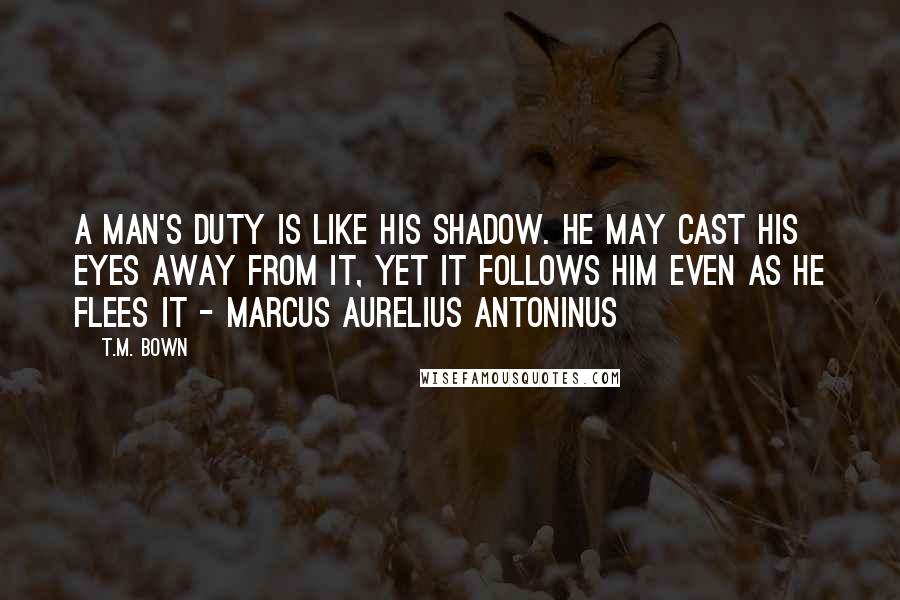 T.M. Bown Quotes: A man's duty is like his shadow. He may cast his eyes away from it, yet it follows him even as he flees it - Marcus Aurelius Antoninus