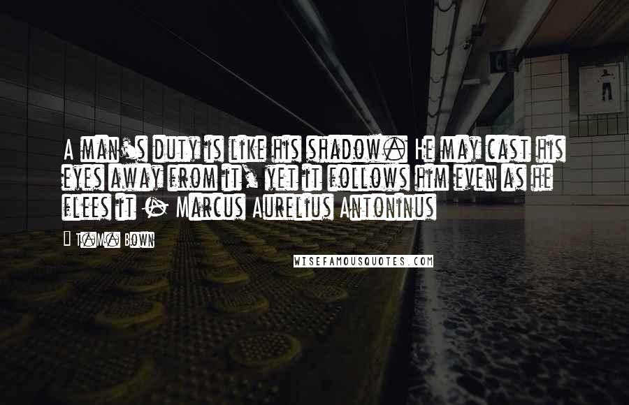 T.M. Bown Quotes: A man's duty is like his shadow. He may cast his eyes away from it, yet it follows him even as he flees it - Marcus Aurelius Antoninus