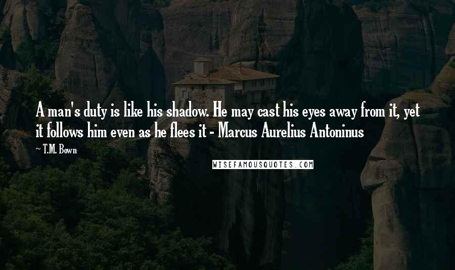 T.M. Bown Quotes: A man's duty is like his shadow. He may cast his eyes away from it, yet it follows him even as he flees it - Marcus Aurelius Antoninus
