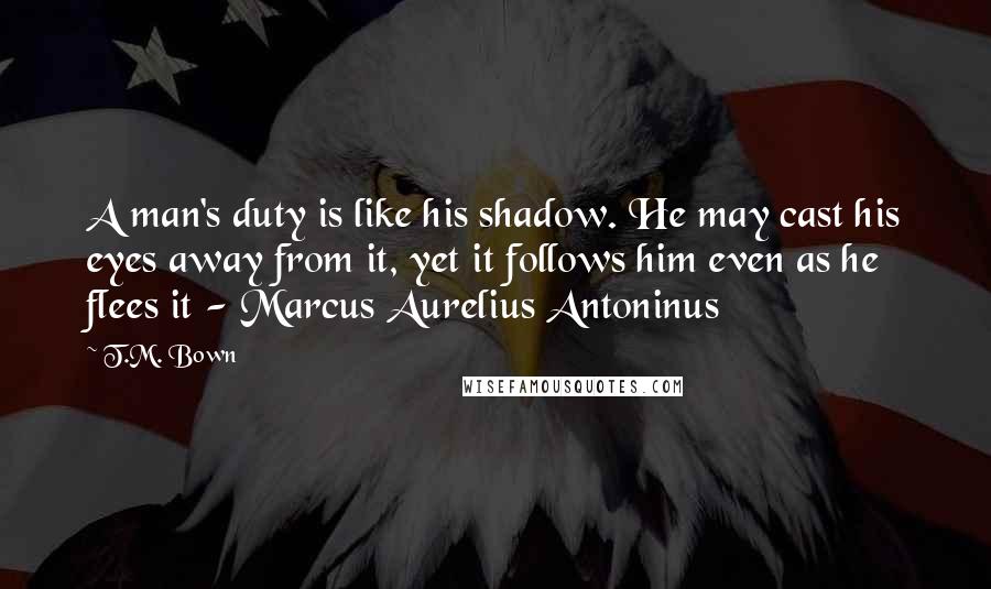 T.M. Bown Quotes: A man's duty is like his shadow. He may cast his eyes away from it, yet it follows him even as he flees it - Marcus Aurelius Antoninus