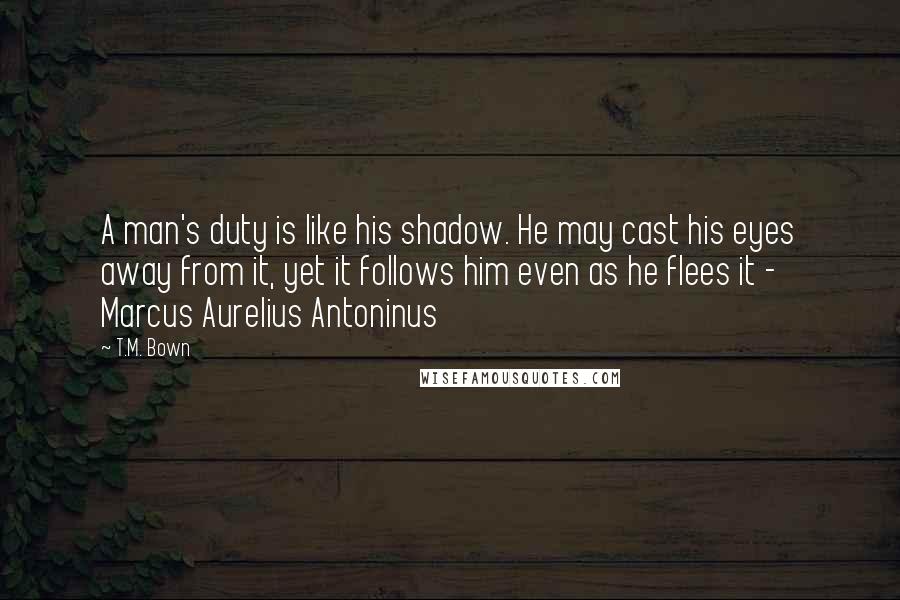 T.M. Bown Quotes: A man's duty is like his shadow. He may cast his eyes away from it, yet it follows him even as he flees it - Marcus Aurelius Antoninus