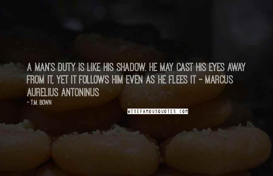 T.M. Bown Quotes: A man's duty is like his shadow. He may cast his eyes away from it, yet it follows him even as he flees it - Marcus Aurelius Antoninus