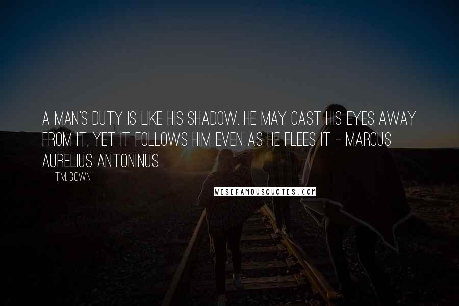 T.M. Bown Quotes: A man's duty is like his shadow. He may cast his eyes away from it, yet it follows him even as he flees it - Marcus Aurelius Antoninus