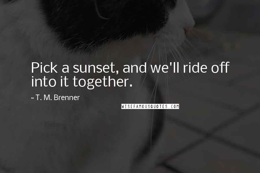 T. M. Brenner Quotes: Pick a sunset, and we'll ride off into it together.