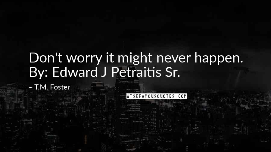 T.M. Foster Quotes: Don't worry it might never happen. By: Edward J Petraitis Sr.