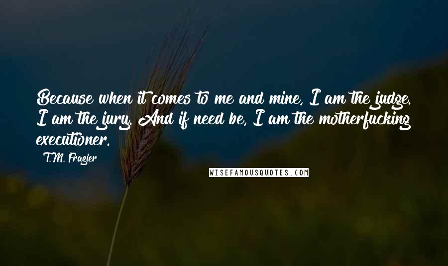 T.M. Frazier Quotes: Because when it comes to me and mine, I am the judge. I am the jury. And if need be, I am the motherfucking executioner.
