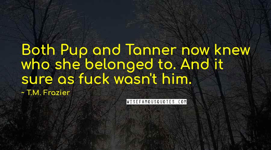 T.M. Frazier Quotes: Both Pup and Tanner now knew who she belonged to. And it sure as fuck wasn't him.