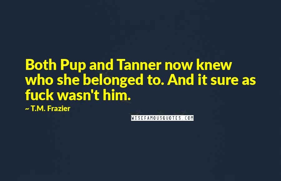 T.M. Frazier Quotes: Both Pup and Tanner now knew who she belonged to. And it sure as fuck wasn't him.