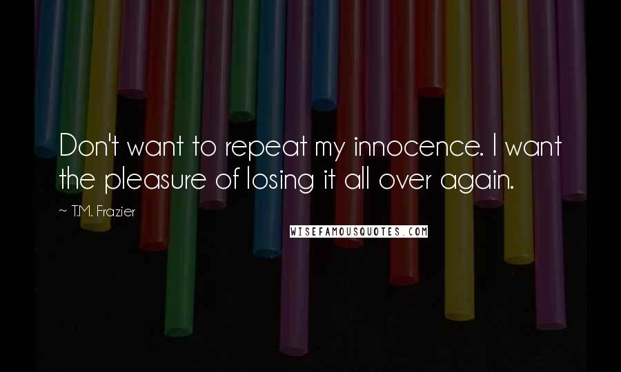 T.M. Frazier Quotes: Don't want to repeat my innocence. I want the pleasure of losing it all over again.