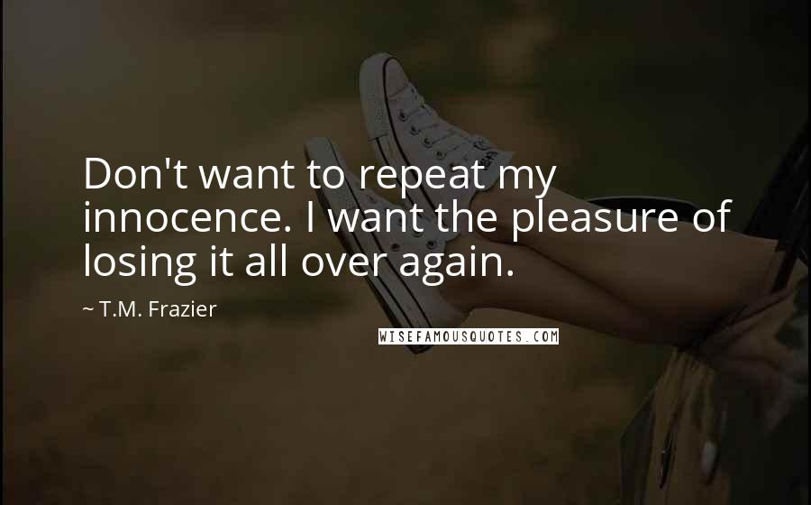 T.M. Frazier Quotes: Don't want to repeat my innocence. I want the pleasure of losing it all over again.