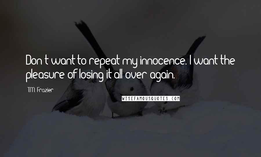 T.M. Frazier Quotes: Don't want to repeat my innocence. I want the pleasure of losing it all over again.