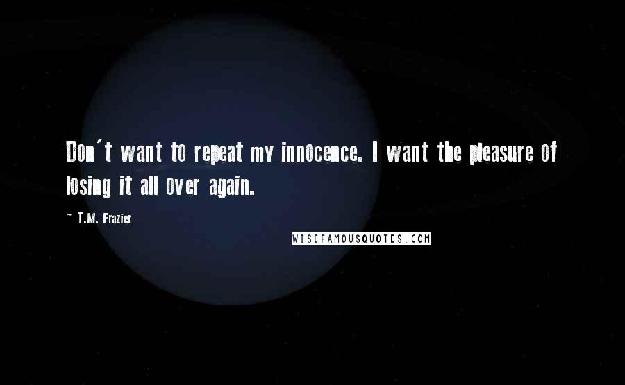 T.M. Frazier Quotes: Don't want to repeat my innocence. I want the pleasure of losing it all over again.