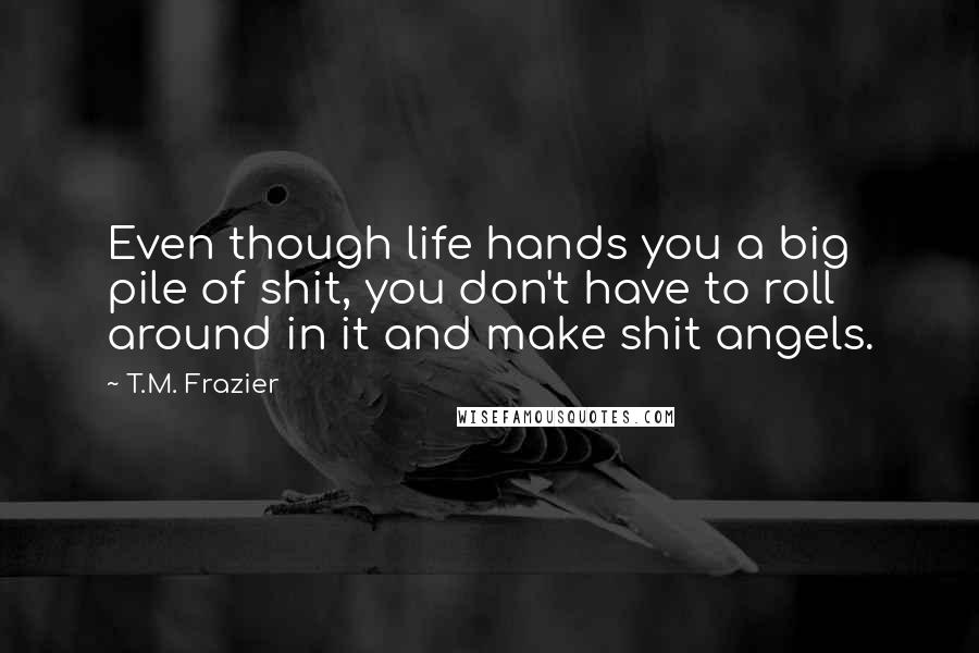 T.M. Frazier Quotes: Even though life hands you a big pile of shit, you don't have to roll around in it and make shit angels.