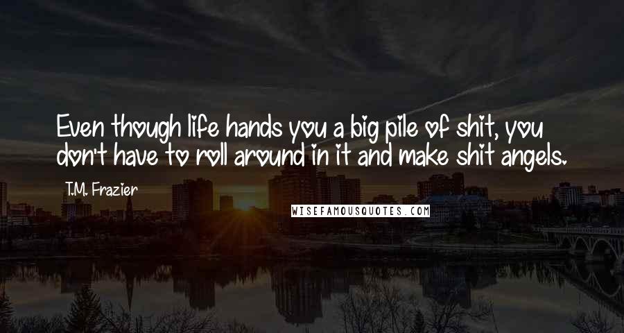 T.M. Frazier Quotes: Even though life hands you a big pile of shit, you don't have to roll around in it and make shit angels.