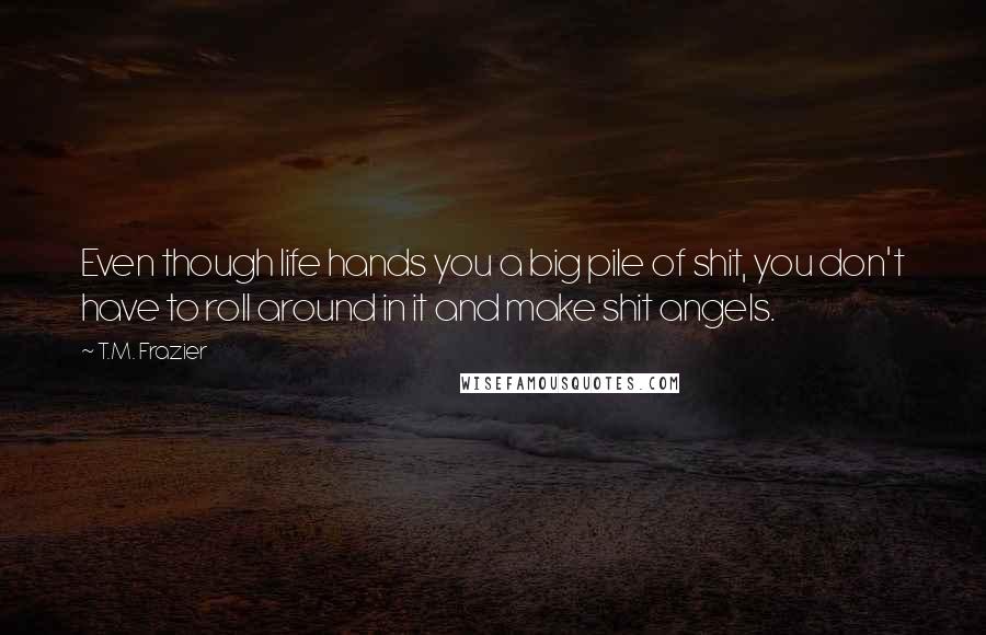 T.M. Frazier Quotes: Even though life hands you a big pile of shit, you don't have to roll around in it and make shit angels.