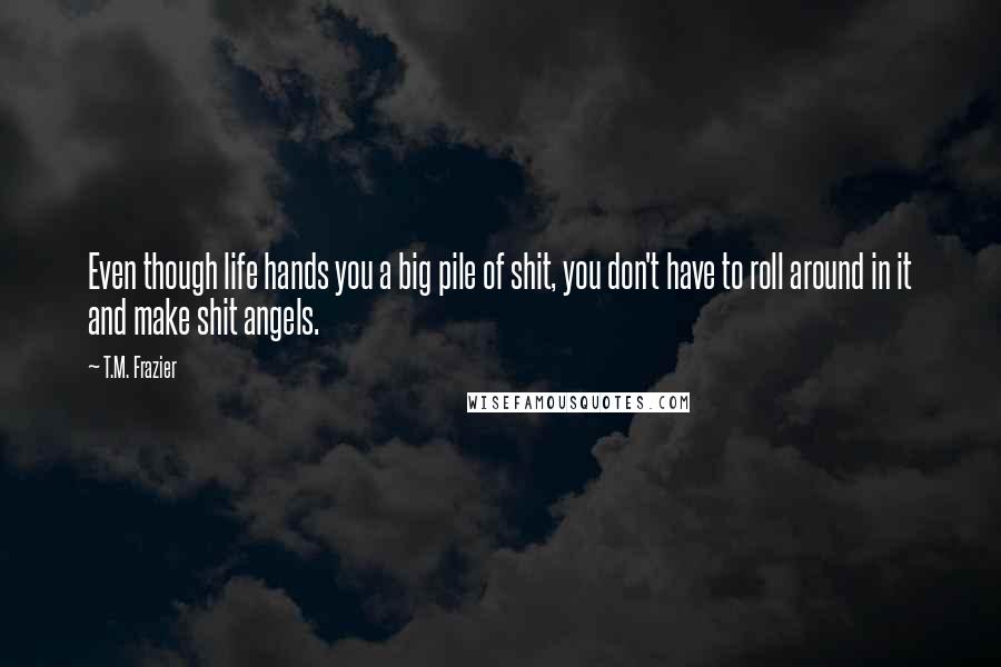 T.M. Frazier Quotes: Even though life hands you a big pile of shit, you don't have to roll around in it and make shit angels.