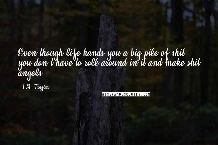 T.M. Frazier Quotes: Even though life hands you a big pile of shit, you don't have to roll around in it and make shit angels.