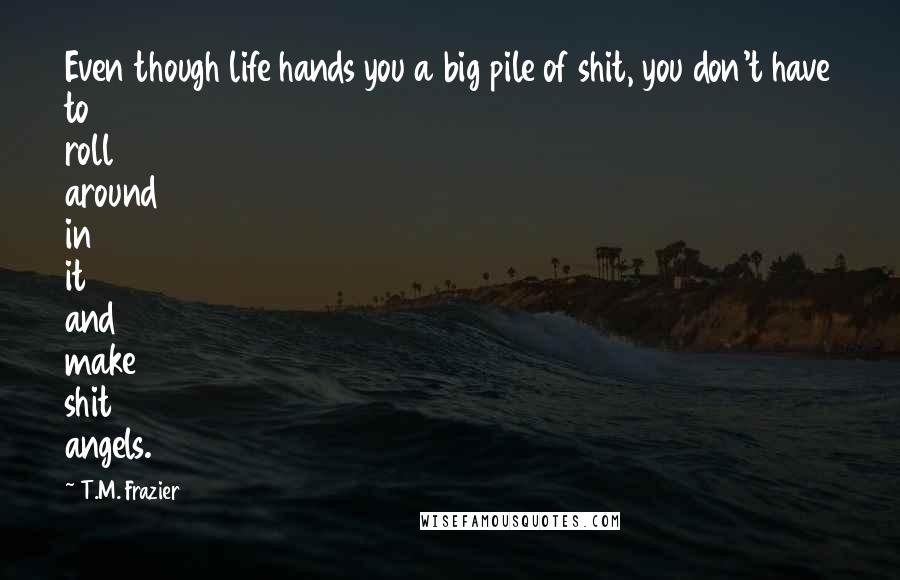 T.M. Frazier Quotes: Even though life hands you a big pile of shit, you don't have to roll around in it and make shit angels.