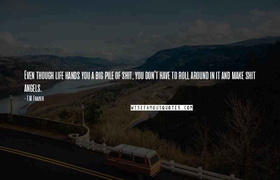 T.M. Frazier Quotes: Even though life hands you a big pile of shit, you don't have to roll around in it and make shit angels.