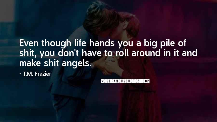 T.M. Frazier Quotes: Even though life hands you a big pile of shit, you don't have to roll around in it and make shit angels.