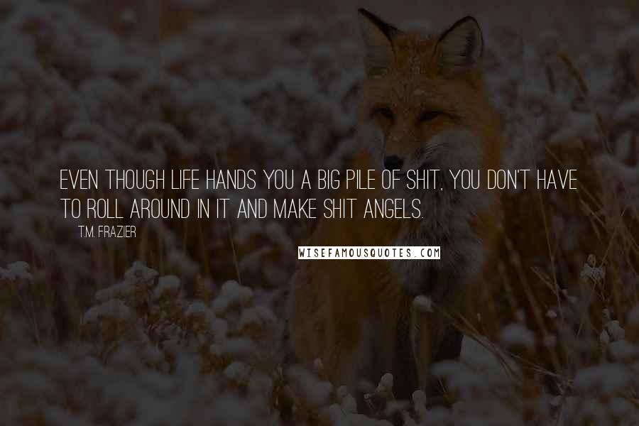 T.M. Frazier Quotes: Even though life hands you a big pile of shit, you don't have to roll around in it and make shit angels.