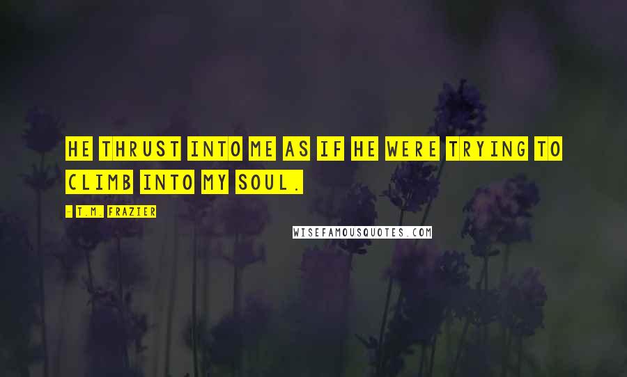 T.M. Frazier Quotes: He thrust into me as if he were trying to climb into my soul.