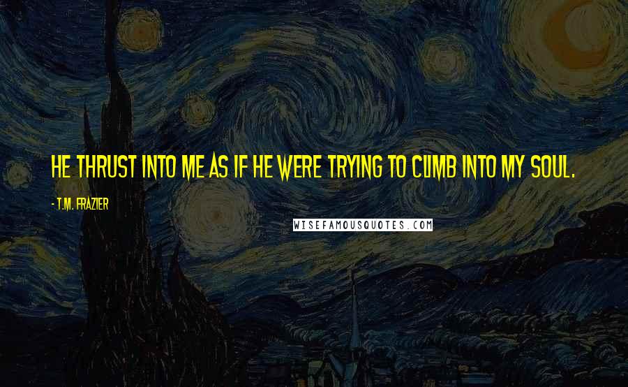 T.M. Frazier Quotes: He thrust into me as if he were trying to climb into my soul.