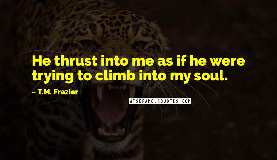T.M. Frazier Quotes: He thrust into me as if he were trying to climb into my soul.