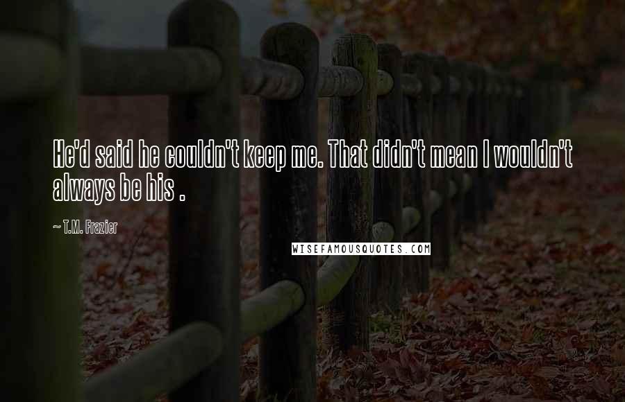 T.M. Frazier Quotes: He'd said he couldn't keep me. That didn't mean I wouldn't always be his .