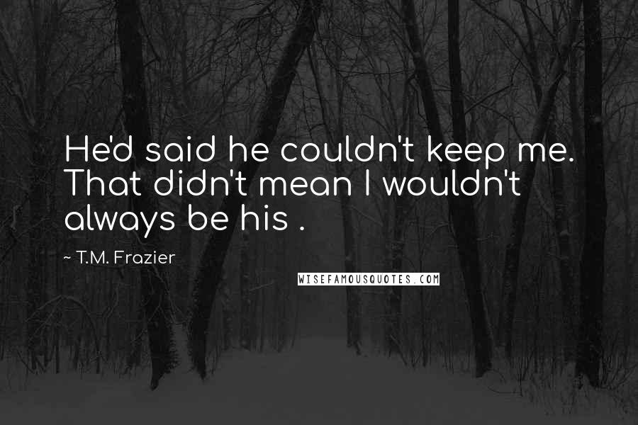 T.M. Frazier Quotes: He'd said he couldn't keep me. That didn't mean I wouldn't always be his .