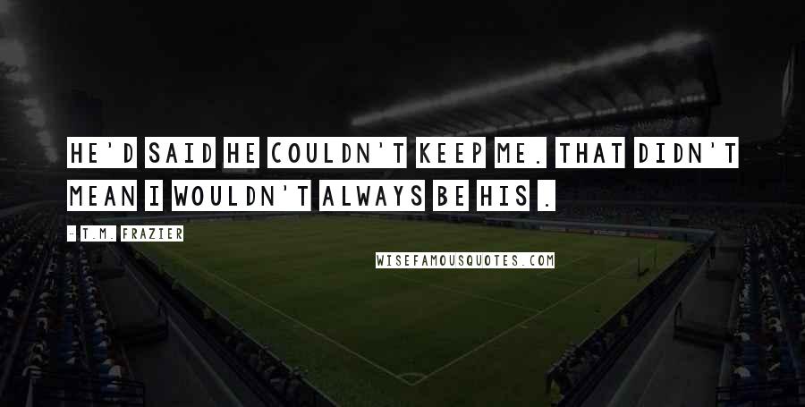 T.M. Frazier Quotes: He'd said he couldn't keep me. That didn't mean I wouldn't always be his .