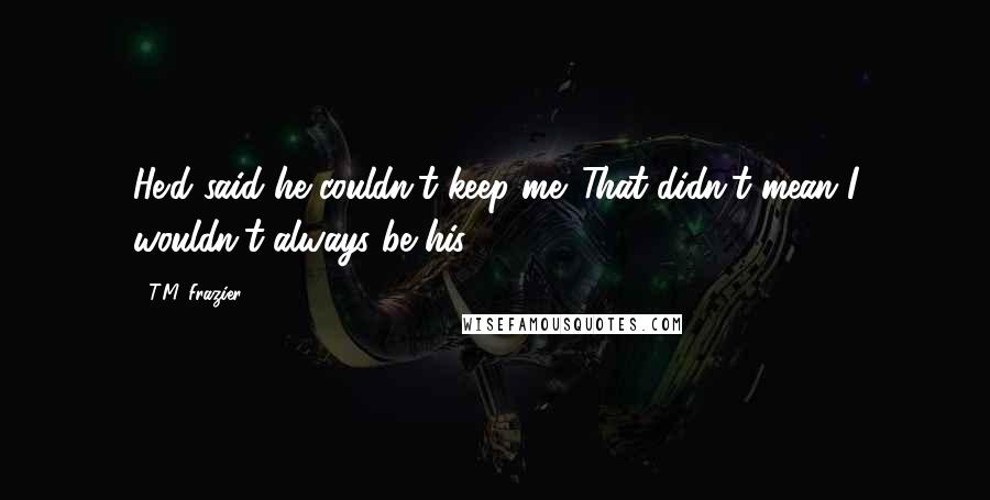 T.M. Frazier Quotes: He'd said he couldn't keep me. That didn't mean I wouldn't always be his .