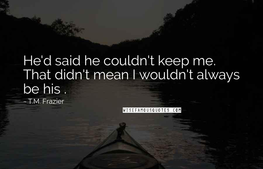 T.M. Frazier Quotes: He'd said he couldn't keep me. That didn't mean I wouldn't always be his .