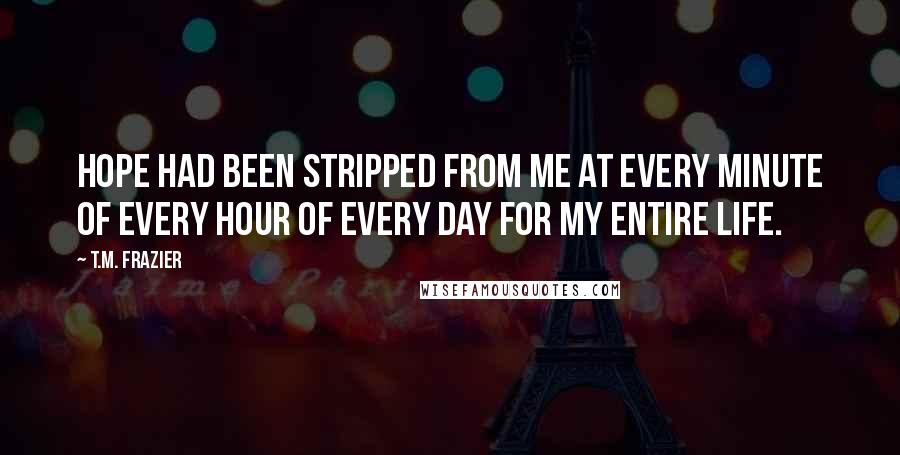 T.M. Frazier Quotes: Hope had been stripped from me at every minute of every hour of every day for my entire life.