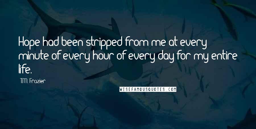 T.M. Frazier Quotes: Hope had been stripped from me at every minute of every hour of every day for my entire life.